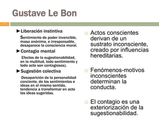 Gustave Le Bon
►Liberación instintiva
Sentimiento de poder invencible,
masa anónima, e irresponsable,
desaparece la consciencia moral.
►Contagio mental
Efectos de la sugestionabilidad,
en la multitud, todo sentimiento y
todo acto son contagiosos).
►Sugestión colectiva
Desaparición de la personalidad
conciente, de los sentimientos e
ideas en el mismo sentido,
tendencia a transformar en acto
las ideas sugeridas.
 Actos conscientes
derivan de un
sustrato inconsciente,
creado por influencias
hereditarias.
 Fenómenos-motivos
inconscientes
determinan la
conducta.
 El contagio es una
exteriorización de la
sugestionabilidad.
7
 