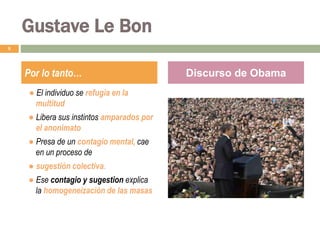 -.● El individuo se refugia en la
multitud
● Libera sus instintos amparados por
el anonimato
● Presa de un contagio mental, cae
en un proceso de
● sugestión colectiva.
● Ese contagio y sugestion explica
la homogeneización de las masas
8
Por lo tanto… Discurso de Obama
Gustave Le Bon
 