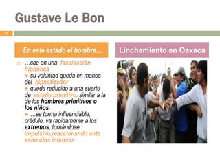 9
● En este estado el hombre… Linchamiento en Oaxaca
 …cae en una fascinación
hipnótica
● su voluntad queda en manos
del hipnotizador
● queda reducido a una suerte
de estado primitivo, similar a la
de los hombres primitivos o
los niños.
● …se torma influenciable,
crédulo, va rapidamente a los
extremos, tornándose
impulsivo,reaccionando ante
estímulos intensos
Gustave Le Bon
 