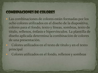 Las combinaciones de colores están formadas por los ocho colores utilizados en el diseño de la diapositiva, colores para el fondo, texto y líneas, sombras, texto de título, rellenos, énfasis e hipervínculos. La plantilla de diseño aplicada determina la combinación de colores de una presentación.   Colores utilizados en el texto de título y en el texto principal   Colores utilizados en el fondo, rellenos y sombrasCombinaciones de colores