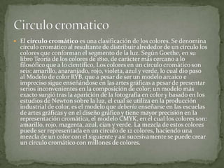 El círculo cromático es una clasificación de los colores. Se denomina círculo cromático al resultante de distribuir alrededor de un círculo los colores que conforman el segmento de la luz. Según Goethe, en su libro Teoría de los colores de 1810, de carácter más cercano a lo filosófico que a lo científico, Los colores en un círculo cromático son seis: amarillo, anaranjado, rojo, violeta, azul y verde, lo cual dio paso al Modelo de color RYB, que a pesar de ser un modelo arcaico e impreciso sigue enseñándose en las artes gráficas a pesar de presentar serios inconvenientes en la composición de color; un modelo más exacto surgió tras la aparición de la fotografía en color y basado en los estudios de Newton sobre la luz, el cual se utiliza en la producción industrial de color, es el modelo que debería enseñarse en las escuelas de artes gráficas y en el diseño gráfico y tiene mayor precisión en la representación cromática, el modelo CMYK, en el cual los colores son: amarillo, rojo, magenta, azul, cian y verde. La mezcla de estos colores puede ser representada en un círculo de 12 colores, haciendo una mezcla de un color con el siguiente y así sucesivamente se puede crear un círculo cromático con millones de colores.Circulo cromatico