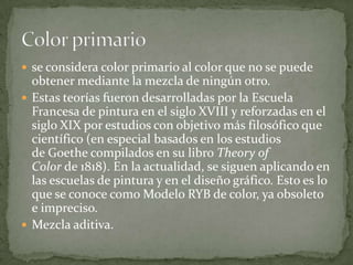 se considera color primario al color que no se puede obtener mediante la mezcla de ningún otro.Estas teorías fueron desarrolladas por la Escuela Francesa de pintura en el siglo XVIII y reforzadas en el siglo XIX por estudios con objetivo más filosófico que científico (en especial basados en los estudios de Goethe compilados en su libro Theory of Color de 1818). En la actualidad, se siguen aplicando en las escuelas de pintura y en el diseño gráfico. Esto es lo que se conoce como Modelo RYB de color, ya obsoleto e impreciso.Mezcla aditiva.Color primario
