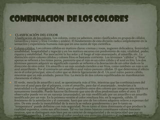   CLASIFICACIÓN DEL COLOR Clasificación de los colores. Los colores, como ya sabemos, están clasificados en grupos de cálidos (amarillos y rojos) y fríos (verdes y azules). El fundamento de esta división radica simplemente en la sensación y experiencia humana más que en una razón de tipo científica.Colores cálidos: Los colores cálidos en matices claros: cremas y rosas, sugieren delicadeza, feminidad, amabilidad, hospitalidad y regocijo y en los matices oscuros con predominio de rojo, vitalidad, poder, riqueza y estabilidad. Por asociación la luz solar y el fuego al rojo-anaranjado, al amarillo, etc. La distinción entre colores cálidos y colores fríos es bastante corriente. Los términos "cálidos" y "fríos" apenas se refieren a los tintes puros, parecería que el rojo es un color cálido y el azul es frío. Los dos términos parecen adquirir su significado cuando se refieren a la desviación de un color dado en la dirección de otro color. Un amarillo o un rojo azulado tienden a ser fríos, como también un rojo o un azul amarillento. Por el contrario un amarillo o azul rojizo parecen cálidos. El que determina el efecto no es el color principal, sino el color que se desvía ligeramente de él. Un azul rojizo parece cálido, mientras que un rojo azulado, parece frío. La mezcla de dos colores equilibrados no manifestarían claramente el efecto.El verde, mezcla de amarillo y azul, se aproximaría más al frío, mientras que las combinaciones del rojo con el azul para dar el púrpura, y con el amarillo, para dar el anaranjado , tenderían a la neutralidad o a la ambigüedad. Parece que el equilibrio entre dos colores que integran una mezcla es sumamente inestable. Puede hacerse fácilmente que uno de ellos predominan sobre el otro. El observador puede ver en un naranja (anaranjado), un rojo modificado por un amarillo o un amarillo modificado por un rojo. En la primera versión el color resultara frío, en la segunda, cálido. El fenómeno de la asimilación y el contraste, hará que uno de los colores adquiera relieve a expensas del otro. De este modo la inestabilidad de la mezcla se reduce grandemente y por lo tanto su "temperatura" puede definirse con más seguridad. No es tanto el tinte dominante el que produce la cualidad expresiva, como sus aflicciones. Tal vez los tintes básicos constituyen valores bastante neutros, que se distinguen más bien por su carácter de singularidad y de reciprocidad que por su expresión específica. Y sólo cuando el color produce una atención dinámica al inclinarse hacia el otro color, revela sus características expresivas. La saturación o croma se refiere a la pureza de un color. Un color complementariamente puro sería producido sólo por una longitud de onda lumínica. Esta condición se advierte más de cerca en los tintes saturados del espectro. Cuando los colores de diferentes longitudes de onda se mezclan, la vibración resultante se hace compleja, y el color, es de un aspecto más desvaído . Cuando más semejantes las longitudes de onda que se mezclan, tanto más saturada será la mezcla. El mínimo de saturación de obtiene con colores que dan como resultado un gris acromático. Los colores que producen este efecto se conocen con el nombre de complementarios. El grado de saturación obtenible varía con el valor de claridad del color. La impureza acentúa la cualidad de temperatura que establece el tinte modificante, haciendo que un color cálidos sea aún más cálido y uno frío, más frío. Colores fríos:Se los considera por asociación con el agua al azul, violeta y verdoso. Los colores fríos en matices claros expresan delicadeza, frescura, expansión, descanso, soledad, esperanza y paz y en los matices oscuros con predominio de azul, melancolía, reserva, misterio, depresión y pesadez. El clima influye mucho en el gusto por los colores. Las personas que viven en países cálidos y de mucho sol prefieren, los colores cálidos, mientras que aquellas otras que viven en latitudes frías y de poco sol muestran su gusto por los colores fríos.combinacion  de los colores