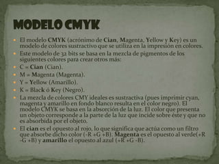 El modelo CMYK (acrónimo de Cian, Magenta, Yellow y Key) es un modelo de colores sustractivo que se utiliza en la impresión en colores.Este modelo de 32 bits se basa en la mezcla de pigmentos de los siguientes colores para crear otros más:C = Cian(Cian).M = Magenta (Magenta).Y = Yellow (Amarillo).K = Black ó Key (Negro).La mezcla de colores CMY ideales es sustractiva (pues imprimir cyan, magenta y amarillo en fondo blanco resulta en el color negro). El modelo CMYK se basa en la absorción de la luz. El color que presenta un objeto corresponde a la parte de la luz que incide sobre éste y que no es absorbida por el objeto.El cian es el opuesto al rojo, lo que significa que actúa como un filtro que absorbe dicho color (-R +G +B). Magenta es el opuesto al verde(+R -G +B) y amarillo el opuesto al azul (+R +G -B).Modelo CMYK