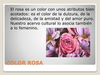 COLOR ROSA
 El rosa es un color con unos atributos bien
acotados: es el color de la dulzura, de la
delicadeza, de la amistad y del amor puro.
Nuestro acervo cultural lo asocia también
a lo femenino.
 