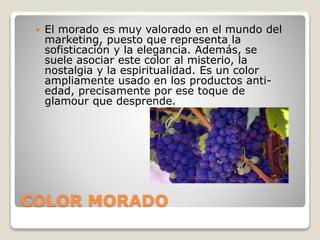 COLOR MORADO
 El morado es muy valorado en el mundo del
marketing, puesto que representa la
sofisticación y la elegancia. Además, se
suele asociar este color al misterio, la
nostalgia y la espiritualidad. Es un color
ampliamente usado en los productos anti-
edad, precisamente por ese toque de
glamour que desprende.
 