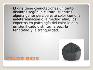 COLOR GRIS
 El gris tiene connotaciones un tanto
distintas según la cultura. Mientras
alguna gente percibe este color como la
indeterminación o la mediocridad, los
expertos en psicología del color le dan
un significado distinto: la paz, la
tenacidad y la tranquilidad.
 
