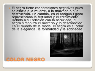 COLOR NEGRO
 El negro tiene connotaciones negativas pues
se asocia a la muerte, a lo malvado o a la
destrucción. En cambio, en el antiguo Egipto
representaba la fertilidad y el crecimiento.
Debido a su relación con la oscuridad, el
negro simboliza el misterio y lo desconocido.
En el mundo de la moda, el negro es el color
de la elegancia, la formalidad y la sobriedad.
 