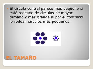 EL TAMAÑO
 El círculo central parece más pequeño si
está rodeado de círculos de mayor
tamaño y más grande si por el contrario
lo rodean círculos más pequeños.
 