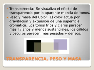 TRANSPARENCIA, PESO Y MASA
 Transparencia: Se visualiza el efecto de
transparencia por la aparente mezcla de tonos.
 Peso y masa del Color: El color actúa por
gravitación y extensión de una superficie
cromática. Los tonos fríos y claros parecen
más livianos y menos sustanciales, los cálidos
y oscuros parecen más pesados y densos.
 