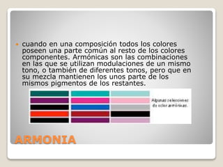 ARMONIA
 cuando en una composición todos los colores
poseen una parte común al resto de los colores
componentes. Armónicas son las combinaciones
en las que se utilizan modulaciones de un mismo
tono, o también de diferentes tonos, pero que en
su mezcla mantienen los unos parte de los
mismos pigmentos de los restantes.
 