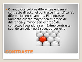 CONTRASTE
 Cuando dos colores diferentes entran en
contraste directo, el contraste intensifica las
diferencias entre ambos. El contraste
aumenta cuanto mayor sea el grado de
diferencia y mayor sea el grado de
contacto, llegando a su máximo contraste
cuando un color está rodeado por otro.
 