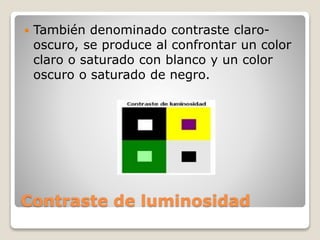 Contraste de luminosidad
 También denominado contraste claro-
oscuro, se produce al confrontar un color
claro o saturado con blanco y un color
oscuro o saturado de negro.
 