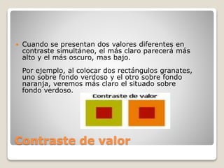 Contraste de valor
 Cuando se presentan dos valores diferentes en
contraste simultáneo, el más claro parecerá más
alto y el más oscuro, mas bajo.
Por ejemplo, al colocar dos rectángulos granates,
uno sobre fondo verdoso y el otro sobre fondo
naranja, veremos más claro el situado sobre
fondo verdoso.
 