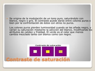 Contraste de saturación
 Se origina de la modulación de un tono puro, saturándolo con
blanco, negro o gris. El contraste puede darse entre colores puros o
bien por la confrontación de éstos con otros no puros.
Los colores puros pierden luminosidad cuando se les añade negro, y
varían su saturación mediante la adicción del blanco, modificando los
atributos de calidez y frialdad. El verde es el color que menos
cambia mezclado tanto con blanco como con negro.
 