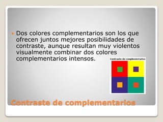 Contraste de complementarios
 Dos colores complementarios son los que
ofrecen juntos mejores posibilidades de
contraste, aunque resultan muy violentos
visualmente combinar dos colores
complementarios intensos.
 