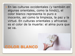 COLOR BLANCO
 En las culturas occidentales (y también en
algunas orientales, como la hindú), el
color blanco representa lo puro e
inocente, así como la limpieza, la paz y la
virtud. En culturas orientales y africanas
es el color de la muerte: el alma pura que
se va.
 