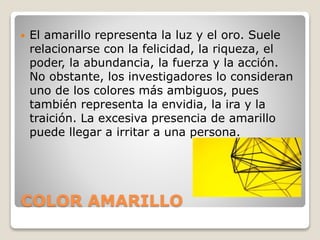 COLOR AMARILLO
 El amarillo representa la luz y el oro. Suele
relacionarse con la felicidad, la riqueza, el
poder, la abundancia, la fuerza y la acción.
No obstante, los investigadores lo consideran
uno de los colores más ambiguos, pues
también representa la envidia, la ira y la
traición. La excesiva presencia de amarillo
puede llegar a irritar a una persona.
 