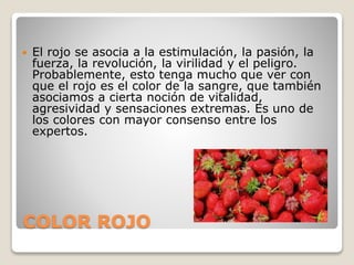 COLOR ROJO
 El rojo se asocia a la estimulación, la pasión, la
fuerza, la revolución, la virilidad y el peligro.
Probablemente, esto tenga mucho que ver con
que el rojo es el color de la sangre, que también
asociamos a cierta noción de vitalidad,
agresividad y sensaciones extremas. Es uno de
los colores con mayor consenso entre los
expertos.
 