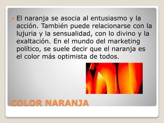 COLOR NARANJA
 El naranja se asocia al entusiasmo y la
acción. También puede relacionarse con la
lujuria y la sensualidad, con lo divino y la
exaltación. En el mundo del marketing
político, se suele decir que el naranja es
el color más optimista de todos.
 