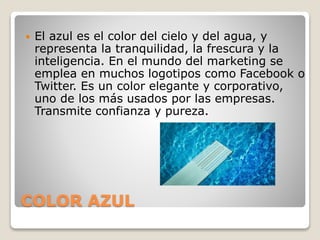 COLOR AZUL
 El azul es el color del cielo y del agua, y
representa la tranquilidad, la frescura y la
inteligencia. En el mundo del marketing se
emplea en muchos logotipos como Facebook o
Twitter. Es un color elegante y corporativo,
uno de los más usados por las empresas.
Transmite confianza y pureza.
 
