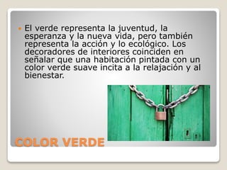 COLOR VERDE
 El verde representa la juventud, la
esperanza y la nueva vida, pero también
representa la acción y lo ecológico. Los
decoradores de interiores coinciden en
señalar que una habitación pintada con un
color verde suave incita a la relajación y al
bienestar.
 