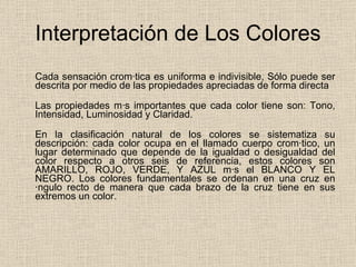 Interpretación de Los Colores Cada sensación cromática es uniforma e indivisible, Sólo puede ser descrita por medio de las propiedades apreciadas de forma directa Las propiedades más importantes que cada color tiene son: Tono, Intensidad, Luminosidad y Claridad. En la clasificación natural de los colores se sistematiza su descripción: cada color ocupa en el llamado cuerpo cromático, un lugar determinado que depende de la igualdad o desigualdad del color respecto a otros seis de referencia, estos colores son AMARILLO, ROJO, VERDE, Y AZUL más el BLANCO Y EL NEGRO. Los colores fundamentales se ordenan en una cruz en ángulo recto de manera que cada brazo de la cruz tiene en sus extremos un color.  