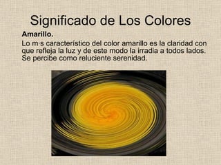 Significado de Los Colores Amarillo. Lo más característico del color amarillo es la claridad con que refleja la luz y de este modo la irradia a todos lados. Se percibe como reluciente serenidad. 