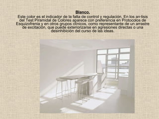 Blanco. Este color es el indicador de la falta de control y regulación. En los análisis del Test Piramidal de Colores aparece con preferencia en Protocolos de Esquizofrenia y en otros grupos clínicos, como representante de un arrastre de excitación, que puede exteriorizarse en agresiones directas o una desinhibición del curso de las ideas. 