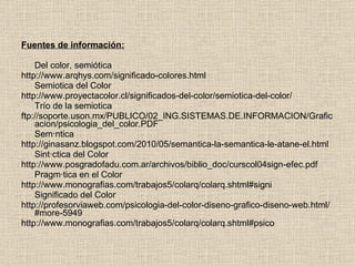 Fuentes de información: Del color, semiótica http://www.arqhys.com/significado-colores.html Semiotica del Color http://www.proyectacolor.cl/significados-del-color/semiotica-del-color/ Trío de la semiotica ftp://soporte.uson.mx/PUBLICO/02_ING.SISTEMAS.DE.INFORMACION/Graficacion/psicologia_del_color.PDF Semántica http://ginasanz.blogspot.com/2010/05/semantica-la-semantica-le-atane-el.html Sintáctica del Color http://www.posgradofadu.com.ar/archivos/biblio_doc/curscol04sign-efec.pdf Pragmática en el Color http://www.monografias.com/trabajos5/colarq/colarq.shtml#signi Significado del Color http://profesorviaweb.com/psicologia-del-color-diseno-grafico-diseno-web.html/#more-5949 http://www.monografias.com/trabajos5/colarq/colarq.shtml#psico 