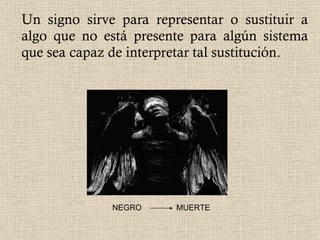 Un signo sirve para representar o sustituir a algo que no está presente para algún sistema que sea capaz de interpretar tal sustitución.  NEGRO  MUERTE 