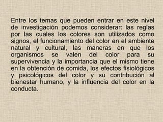 Entre los temas que pueden entrar en este nivel de investigación podemos considerar: las reglas por las cuales los colores son utilizados como signos, el funcionamiento del color en el ambiente natural y cultural, las maneras en que los organismos se valen del color para su supervivencia y la importancia que el mismo tiene en la obtención de comida, los efectos fisiológicos y psicológicos del color y su contribución al bienestar humano, y la influencia del color en la conducta.  