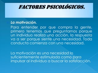    La motivación.
    Para entender por que compra la gente,
    primero tenemos que preguntarnos porque
    un individuo realiza una acción, la respuesta
    va a ser porque siente una necesidad. Toda
    conducta comienza con una necesidad.

    La motivación es una necesidad lo
    suficientemente estimulada como para
    impulsar al individuo a buscar la satisfacción.
 