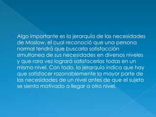    Algo importante es la jerarquía de las necesidades
    de Maslow, el cual reconoció que una persona
    normal tendrá que buscarla satisfacción
    simultanea de sus necesidades en diversos niveles
    y que rara vez logrará satisfacerlas todas en un
    mismo nivel. Con todo, la jerarquía indica que hay
    que satisfacer razonablemente la mayor parte de
    las necesidades de un nivel antes de que el sujeto
    se sienta motivado a llegar a otro nivel.
 