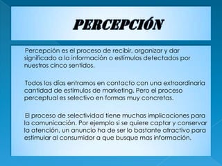 Percepción es el proceso de recibir, organizar y dar
significado a la información o estímulos detectados por
nuestros cinco sentidos.

Todos los días entramos en contacto con una extraordinaria
cantidad de estímulos de marketing. Pero el proceso
perceptual es selectivo en formas muy concretas.

 El proceso de selectividad tiene muchas implicaciones para
la comunicación. Por ejemplo si se quiere captar y conservar
la atención, un anuncio ha de ser lo bastante atractivo para
estimular al consumidor a que busque mas información.
 