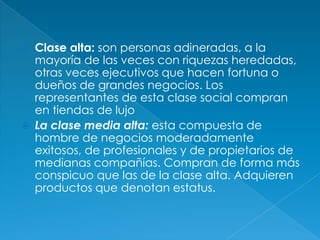    Clase alta: son personas adineradas, a la
    mayoría de las veces con riquezas heredadas,
    otras veces ejecutivos que hacen fortuna o
    dueños de grandes negocios. Los
    representantes de esta clase social compran
    en tiendas de lujo
   La clase media alta: esta compuesta de
    hombre de negocios moderadamente
    exitosos, de profesionales y de propietarios de
    medianas compañías. Compran de forma más
    conspicuo que las de la clase alta. Adquieren
    productos que denotan estatus.
 