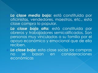  La clase media baja: está constituida por
  oficinistas, vendedores, maestros, etc., esta
  clase compra lo popular.
 La clase baja alta: está constituida por
  obreros y trabajadores semicalificados. Son
  personas muy vinculadas a su familia por el
  apoyo económico y emocional que de ella
  reciben.
 La clase baja: esta clase social las compras
  no     se     basan   en    consideraciones
  económicas
 