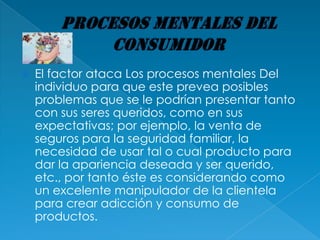    El factor ataca Los procesos mentales Del
    individuo para que este prevea posibles
    problemas que se le podrían presentar tanto
    con sus seres queridos, como en sus
    expectativas; por ejemplo, la venta de
    seguros para la seguridad familiar, la
    necesidad de usar tal o cual producto para
    dar la apariencia deseada y ser querido,
    etc., por tanto éste es considerando como
    un excelente manipulador de la clientela
    para crear adicción y consumo de
    productos.
 
