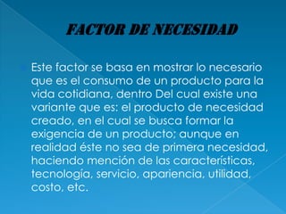    Este factor se basa en mostrar lo necesario
    que es el consumo de un producto para la
    vida cotidiana, dentro Del cual existe una
    variante que es: el producto de necesidad
    creado, en el cual se busca formar la
    exigencia de un producto; aunque en
    realidad éste no sea de primera necesidad,
    haciendo mención de las características,
    tecnología, servicio, apariencia, utilidad,
    costo, etc.
 