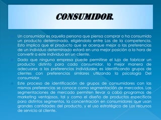    Un consumidor es aquella persona que piensa comprar o ha consumido
    un producto determinado, eligiéndolo entre Los de la competencia.
    Esto implica que el producto que se acerque mejor a las preferencias
    de un individuo determinado estará en una mejor posición a la hora de
    convertir a este individuo en un cliente.
   Dado que ninguna empresa puede permitirse el lujo de fabricar un
    producto distinto para cada consumidor, la mejor manera de
    adecuarse a las preferencias individuales es identificando grupos de
    clientes con preferencias similares utilizando la psicología Del
    consumidor.
   Este proceso de identificación de grupos de consumidores con las
    mismas preferencias se conoce como segmentación de mercados. Las
    segmentaciones de mercado permiten llevar a cabo programas de
    marketing ventajosos, tal y como el diseño de productos específicos
    para distintos segmentos, la concentración en consumidores que usan
    grandes cantidades del producto, y el uso estratégico de Los recursos
    de servicio al cliente.
 
