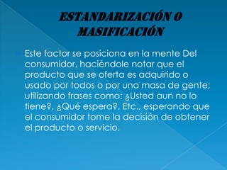    Este factor se posiciona en la mente Del
    consumidor, haciéndole notar que el
    producto que se oferta es adquirido o
    usado por todos o por una masa de gente;
    utilizando frases como: ¿Usted aun no lo
    tiene?, ¿Qué espera?, Etc., esperando que
    el consumidor tome la decisión de obtener
    el producto o servicio.
 