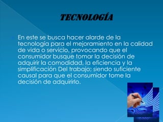    En este se busca hacer alarde de la
    tecnología para el mejoramiento en la calidad
    de vida o servicio, provocando que el
    consumidor busque tomar la decisión de
    adquirir la comodidad, la eficiencia y la
    simplificación Del trabajo; siendo suficiente
    causal para que el consumidor tome la
    decisión de adquirirlo.
 