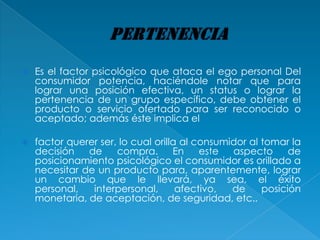   Es el factor psicológico que ataca el ego personal Del
    consumidor potencia, haciéndole notar que para
    lograr una posición efectiva, un status o lograr la
    pertenencia de un grupo específico, debe obtener el
    producto o servicio ofertado para ser reconocido o
    aceptado; además éste implica el

   factor querer ser, lo cual orilla al consumidor al tomar la
    decisión   de     compra.       En    este  aspecto      de
    posicionamiento psicológico el consumidor es orillado a
    necesitar de un producto para, aparentemente, lograr
    un cambio que le llevará, ya sea, el éxito
    personal,   interpersonal,       afectivo,  de     posición
    monetaria, de aceptación, de seguridad, etc..
 