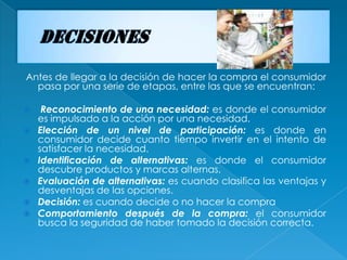 Antes de llegar a la decisión de hacer la compra el consumidor
  pasa por una serie de etapas, entre las que se encuentran:

    Reconocimiento de una necesidad: es donde el consumidor
    es impulsado a la acción por una necesidad.
   Elección de un nivel de participación: es donde en
    consumidor decide cuanto tiempo invertir en el intento de
    satisfacer la necesidad.
   Identificación de alternativas: es donde el consumidor
    descubre productos y marcas alternas.
   Evaluación de alternativas: es cuando clasifica las ventajas y
    desventajas de las opciones.
   Decisión: es cuando decide o no hacer la compra
   Comportamiento después de la compra: el consumidor
    busca la seguridad de haber tomado la decisión correcta.
 