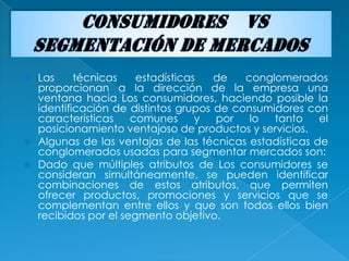  Las     técnicas    estadísticas   de   conglomerados
  proporcionan a la dirección de la empresa una
  ventana hacia Los consumidores, haciendo posible la
  identificación de distintos grupos de consumidores con
  características    comunes      y  por   lo  tanto    el
  posicionamiento ventajoso de productos y servicios.
 Algunas de las ventajas de las técnicas estadísticas de
  conglomerados usadas para segmentar mercados son:
 Dado que múltiples atributos de Los consumidores se
  consideran simultáneamente, se pueden identificar
  combinaciones de estos atributos, que permiten
  ofrecer productos, promociones y servicios que se
  complementan entre ellos y que son todos ellos bien
  recibidos por el segmento objetivo.
 