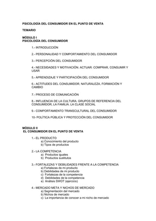 PSICOLOGÍA DEL CONSUMIDOR EN EL PUNTO DE VENTA

TEMARIO

MÓDULO I
PSICOLOGÍA DEL CONSUMIDOR

     1.- INTRODUCCIÓN

     2.- PERSONALIDAD Y COMPORTAMIENTO DEL CONSUMIDOR

     3.- PERCEPCIÓN DEL CONSUMIDOR

     4.- NECESIDADES Y MOTIVACIÓN. ACTUAR: COMPRAR, CONSUMIR Y
     USAR

     5.- APRENDIZAJE Y PARTICIPACIÓN DEL CONSUMIDOR

     6.- ACTITUDES DEL CONSUMIDOR. NATURALEZA, FORMACIÓN Y
     CAMBIO

     7.- PROCESO DE COMUNICACIÓN

     8.- INFLUENCIA DE LA CULTURA. GRUPOS DE REFERENCIA DEL
     CONSUMIDOR, LA FAMILIA. LA CLASE SOCIAL

     9.- COMPORTAMIENTO TRANSCULTURAL DEL CONSUMIDOR

     10- POLÍTICA PÚBLICA Y PROTECCIÓN DEL CONSUMIDOR


MÓDULO II
EL CONSUMIDOR EN EL PUNTO DE VENTA

     1.- EL PRODUCTO
            a) Conocimiento del producto
            b) Tipos de productos

     2.- LA COMPETENCIA
            a) Productos iguales
            b) Productos sustitutos

     3.- FORTALEZAS Y DEBILIDADES FRENTE A LA COMPETENCIA
            a) Fortalezas de mi producto
            b) Debilidades de mi producto
            c) Fortalezas de la competencia
            d) Debilidades de la competencia
            e) Análisis SWOT (ejercicio)

     4.- MERCADO META Y NICHOS DE MERCADO
           a) Segmentación del mercado
           b) Nichos de mercado
           c) La importancia de conocer a mi nicho de mercado
 