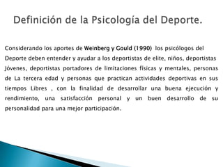 Definición de la Psicología del Deporte.Considerando los aportes de Weinberg y Gould (1990)  los psicólogos del Deporte deben entender y ayudar a los deportistas de elite, niños, deportistas Jóvenes, deportistas portadores de limitaciones físicas y mentales, personas de La tercera edad y personas que practican actividades deportivas en sus tiempos Libres , con la finalidad de desarrollar una buena ejecución y rendimiento, una satisfacción personal y un buen desarrollo de su personalidad para una mejor participación.