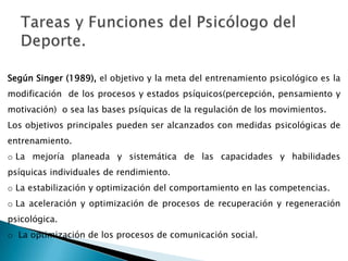 Tareas y Funciones del Psicólogo del Deporte.Según Singer (1989), el objetivo y la meta del entrenamiento psicológico es la modificación  de los procesos y estados psíquicos(percepción, pensamiento y motivación)  o sea las bases psíquicas de la regulación de los movimientos.Los objetivos principales pueden ser alcanzados con medidas psicológicas de entrenamiento.La mejoría planeada y sistemática de las capacidades y habilidades psíquicas individuales de rendimiento.