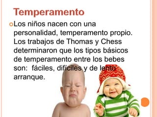 Los niños nacen con una
personalidad, temperamento propio.
Los trabajos de Thomas y Chess
determinaron que los tipos básicos
de temperamento entre los bebes
son: fáciles, difíciles y de lento
arranque.
 