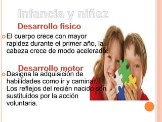 El cuerpo crece con mayor
rapidez durante el primer año, la
cabeza crece de modo acelerado.
Designa la adquisición de
habilidades como ir y caminar.
Los reflejos del recién nacido son
sustituidos por la acción
voluntaria.
 
